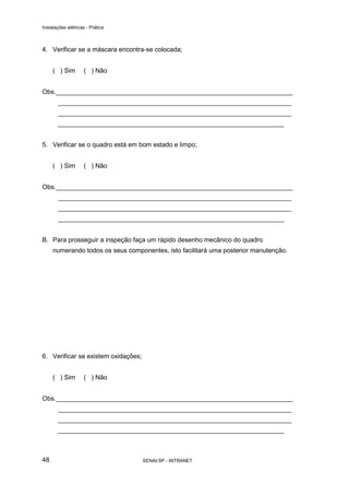 Instalações elétricas - Prática



4. Verificar se a máscara encontra-se colocada;


     ( ) Sim        ( ) Não


Obs.__________________________________________________________________
       _________________________________________________________________
       _________________________________________________________________
       _______________________________________________________________


5. Verificar se o quadro está em bom estado e limpo;


     ( ) Sim        ( ) Não


Obs.__________________________________________________________________
       _________________________________________________________________
       _________________________________________________________________
       _______________________________________________________________


B. Para prosseguir a inspeção faça um rápido desenho mecânico do quadro
     numerando todos os seus componentes, isto facilitará uma posterior manutenção.




6. Verificar se existem oxidações;


     ( ) Sim        ( ) Não


Obs.__________________________________________________________________
       _________________________________________________________________
       _________________________________________________________________
       _______________________________________________________________



48                                   SENAI-SP - INTRANET
 