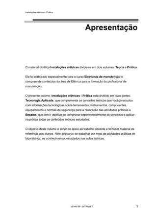 Instalações elétricas - Prática




                                              Apresentação



O material didático Instalações elétricas divide-se em dois volumes: Teoria e Prática.


Ele foi elaborado especialmente para o curso Eletricista de manutenção e
compreende conteúdos da área de Elétrica para a formação do profissional de
manutenção.


O presente volume, Instalações elétricas - Prática está dividido em duas partes:
Tecnologia Aplicada, que complementa os conceitos teóricos que você já estudou
com informações tecnológicas sobre ferramentas, instrumentos, componentes,
equipamentos e normas de segurança para a realização das atividades práticas e
Ensaios, que tem o objetivo de comprovar experimentalmente os conceitos e aplicar
na prática todos os conteúdos teóricos estudados.


O objetivo deste volume é servir de apoio ao trabalho docente e fornecer material de
referência aos alunos. Nele, procurou-se trabalhar por meio de atividades práticas de
laboratórios, os conhecimentos estudados nas aulas teóricas.




                                  SENAI-SP - INTRANET                                   5
 