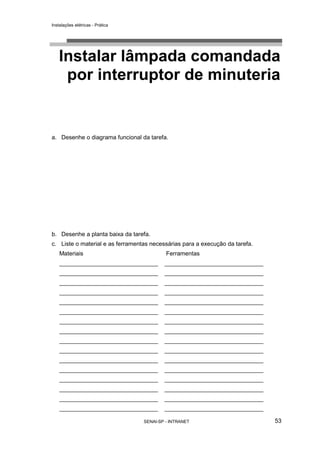 Instalações elétricas - Prática




   Instalar lâmpada comandada
    por interruptor de minuteria


a. Desenhe o diagrama funcional da tarefa.




b. Desenhe a planta baixa da tarefa.
c. Liste o material e as ferramentas necessárias para a execução da tarefa.
    Materiais                              Ferramentas
    ______________________________        ______________________________
    ______________________________        ______________________________
    ______________________________        ______________________________
    ______________________________        ______________________________
    ______________________________        ______________________________
    ______________________________        ______________________________
    ______________________________        ______________________________
    ______________________________        ______________________________
    ______________________________        ______________________________
    ______________________________        ______________________________
    ______________________________        ______________________________
    ______________________________        ______________________________
    ______________________________        ______________________________
    ______________________________        ______________________________
    ______________________________        ______________________________
    ______________________________        ______________________________

                                  SENAI-SP - INTRANET                         53
 
