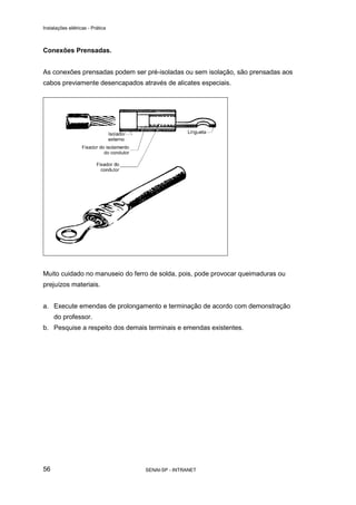 Instalações elétricas - Prática



Conexões Prensadas.


As conexões prensadas podem ser pré-isoladas ou sem isolação, são prensadas aos
cabos previamente desencapados através de alicates especiais.




Muito cuidado no manuseio do ferro de solda, pois, pode provocar queimaduras ou
prejuízos materiais.


a. Execute emendas de prolongamento e terminação de acordo com demonstração
     do professor.
b. Pesquise a respeito dos demais terminais e emendas existentes.




56                                SENAI-SP - INTRANET
 