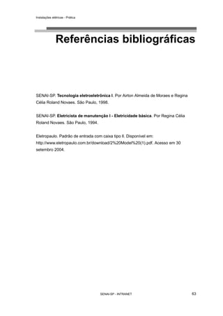 Instalações elétricas - Prática




               Referências bibliográficas



SENAI-SP. Tecnologia eletroeletrônica l. Por Airton Almeida de Moraes e Regina
Célia Roland Novaes. São Paulo, 1998.


SENAI-SP. Eletricista de manutenção l - Eletricidade básica. Por Regina Célia
Roland Novaes. São Paulo, 1994.


Eletropaulo. Padrão de entrada com caixa tipo ll. Disponível em:
http://www.eletropaulo.com.br/download/2%20Model%20(1).pdf. Acesso em 30
setembro 2004.




                                  SENAI-SP - INTRANET                            63
 