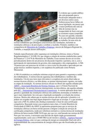 É evidente que o poder público
                                                        não está preparado para a
                                                        fiscalização adequada neste e
                                                        em diversos outros casos.
                                                        Embora possa haver falhas em
                                                        nossa legislação, me parece que
                                                        o maior problema não está na
                                                        falta de normas mas na
                                                        incapacidade de fazer com que
                                                        as existentes sejam cumpridas.
                                                        No caso em questão, tratando-
                                                        se de uma edificação destinada
                                                        ao trabalho, há uma série de
normas trabalhistas que abrangem características das instalações, incluindo as
instalações elétricas e de prevenção e combate a incêndio. Portanto, também é de
competência do Ministério do Trabalho e Emprego, através da Delegacia Regional do
Trabalho, a inspeção dessas edificações.

Falando especificamente sobre segurança em instalações elétricas, temos a Norma
Regulamentadora nº 10 (NR-10), que integra a relação de normas estabelecida a partir
da Portaria nº 3.214/78 do Ministério do Trabalho. Essas normas devem ser revistas
periodicamente dentro de um processo de discussão tripartite e paritária, isto é, com a
participação de representantes do governo, dos empregados e dos empregadores. A NR-
10 passou por este processo de revisão e o novo texto foi discutido e aprovado por um
grupo técnico, também tripartite, e em seqüência foi publicado como Portaria
Ministerial.

A NR-10 estabelece as condições mínimas exigíveis para garantir a segurança e saúde
dos trabalhadores. A norma trata da segurança dos trabalhadores e também das
instalações. Um de seus itens mais relevantes é a exigência de serem observadas as
normas técnicas oficiais e, na falta destas, as normas internacionais vigentes, em todas
as etapas da instalação. As normas técnicas oficiais no Brasil são aquelas editadas pela
ABNT – Associação Brasileira de Normas Técnicas, que é o Fórum Nacional de
Normalização. As normas técnicas internacionais, na área elétrica, são aquelas editadas
pela IEC – International Electrotechnical Commission. A correta aplicação deste item
garante a qualidade das instalações elétricas dos ambientes destinadas ao trabalho e o
que é mais importante, faz com que a legislação acompanhe a evolução das normas
técnicas. Muitos não sabem que as normas técnicas são de aplicação voluntária e só
podem ser exigidas caso haja algum dispositivo legal que as invoque. É o que acontece
aqui com a NR-10, embora não obedeça exatamente o ritual de uma certificação
compulsória. Buscando tornar essa exigência mais clara, o Comitê Brasileiro de
Eletricidade (COBEI) da ABNT já apresentou proposta para que os serviços de
instalações elétricas em baixa tensão passem a integrar a relação de serviços de
certificação compulsória, tendo por referência normativa a norma técnica de instalações
elétricas de baixa tensão (NBR 5410) que, por sua vez, está baseada nas normas da IEC.
Para que isso ocorra, é necessário uma decisão de algum órgão governamental
regulamentador, neste caso o INMETRO ou até mesmo a ANEEL – Agência Nacional
de Energia Elétrica, uma vez que a entrega de energia ao consumidor final está sob a
responsabilidade das concessionárias de energia elétrica que são fiscalizadas por essa
agência.
 