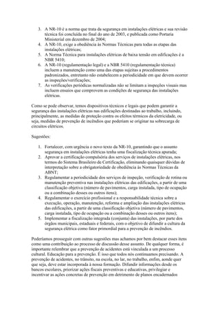 3. A NR-10 é a norma que trata da segurança em instalações elétricas e sua revisão
      técnica foi concluída no final do ano de 2003, e publicada como Portaria
      Ministerial em dezembro de 2004;
   4. A NR-10, exige a obediência às Normas Técnicas para todas as etapas das
      instalações elétricas;
   5. A Norma Técnica para instalações elétricas de baixa tensão em edificações é a
      NBR 5410;
   6. A NR-10 (regulamentação legal) e a NBR 5410 (regulamentação técnica)
      incluem a manutenção como uma das etapas sujeitas a procedimentos
      padronizados, entretanto não estabelecem a periodicidade em que devem ocorrer
      as inspeções/verificações;
   7. As verificações periódicas normalizadas não se limitam a inspeções visuais mas
      incluem ensaios que comprovem as condições de segurança das instalações
      elétricas.

Como se pode observar, temos dispositivos técnicos e legais que podem garantir a
segurança das instalações elétricas nas edificações destinadas ao trabalho, incluindo,
principalmente, as medidas de proteção contra os efeitos térmicos da eletricidade, ou
seja, medidas de prevenção de incêndios que poderiam se originar na sobrecarga de
circuitos elétricos.

Sugestões:

   1. Fortalecer, com urgência o novo texto da NR-10, garantindo que o assunto
      segurança em instalações elétricas tenha uma fiscalização técnica apurada;
   2. Aprovar a certificação compulsória dos serviços de instalações elétricas, nos
      termos do Sistema Brasileiro de Certificação, eliminando quaisquer dúvidas de
      interpretação sobre a obrigatoriedade de obediência às Normas Técnicas da
      ABNT;
   3. Regulamentar a periodicidade dos serviços de inspeção, verificação de rotina ou
      manutenção preventiva nas instalações elétricas das edificações, a partir de uma
      classificação objetiva (número de pavimentos, carga instalada, tipo de ocupação
      ou a combinação desses ou outros itens);
   4. Regulamentar o exercício profissional e a responsabilidade técnica sobre a
      execução, operação, manutenção, reforma e ampliação das instalações elétricas
      das edificações, a partir de uma classificação objetiva (número de pavimentos,
      carga instalada, tipo de ocupação ou a combinação desses ou outros itens);
   5. Implementar a fiscalização integrada (conjunta) das instalações, por parte dos
      órgãos municipais, estaduais e federais, com o objetivo de difundir a cultura da
      segurança elétrica como fator primordial para a prevenção de incêndios.

Poderíamos prosseguir com outras sugestões mas achamos por bem destacar esses itens
como uma contribuição ao processo de discussão desse assunto. De qualquer forma, é
importante relembrar que a prevenção de acidentes está vinculada a um processo
cultural. Educação para a prevenção. É isso que todos nós continuamos precisando. A
prevenção de acidentes, no trânsito, na escola, no lar, no trabalho, enfim, aonde quer
que seja, deve estar incorporada à nossa formação. Difundir informações desde os
bancos escolares, priorizar ações fiscais preventivas e educativas, privilegiar e
incentivar as ações concretas de prevenção em detrimento de planos encadernados
 