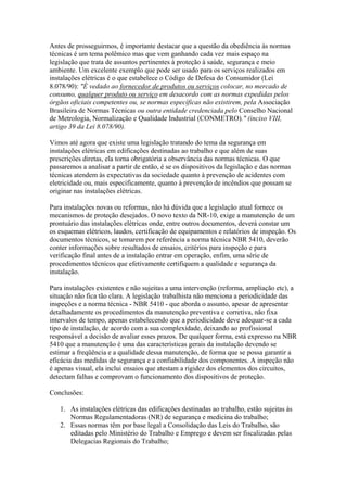 Antes de prosseguirmos, é importante destacar que a questão da obediência às normas
técnicas é um tema polêmico mas que vem ganhando cada vez mais espaço na
legislação que trata de assuntos pertinentes à proteção à saúde, segurança e meio
ambiente. Um excelente exemplo que pode ser usado para os serviços realizados em
instalações elétricas é o que estabelece o Código de Defesa do Consumidor (Lei
8.078/90): "É vedado ao fornecedor de produtos ou serviços colocar, no mercado de
consumo, qualquer produto ou serviço em desacordo com as normas expedidas pelos
órgãos oficiais competentes ou, se normas específicas não existirem, pela Associação
Brasileira de Normas Técnicas ou outra entidade credenciada pelo Conselho Nacional
de Metrologia, Normalização e Qualidade Industrial (CONMETRO)." (inciso VIII,
artigo 39 da Lei 8.078/90).

Vimos até agora que existe uma legislação tratando do tema da segurança em
instalações elétricas em edificações destinadas ao trabalho e que além de suas
prescrições diretas, ela torna obrigatória a observância das normas técnicas. O que
passaremos a analisar a partir de então, é se os dispositivos da legislação e das normas
técnicas atendem às expectativas da sociedade quanto à prevenção de acidentes com
eletricidade ou, mais especificamente, quanto à prevenção de incêndios que possam se
originar nas instalações elétricas.

Para instalações novas ou reformas, não há dúvida que a legislação atual fornece os
mecanismos de proteção desejados. O novo texto da NR-10, exige a manutenção de um
prontuário das instalações elétricas onde, entre outros documentos, deverá constar um
os esquemas elétricos, laudos, certificação de equipamentos e relatórios de inspeção. Os
documentos técnicos, se tomarem por referência a norma técnica NBR 5410, deverão
conter informações sobre resultados de ensaios, critérios para inspeção e para
verificação final antes de a instalação entrar em operação, enfim, uma série de
procedimentos técnicos que efetivamente certifiquem a qualidade e segurança da
instalação.

Para instalações existentes e não sujeitas a uma intervenção (reforma, ampliação etc), a
situação não fica tão clara. A legislação trabalhista não menciona a periodicidade das
inspeções e a norma técnica - NBR 5410 - que aborda o assunto, apesar de apresentar
detalhadamente os procedimentos da manutenção preventiva e corretiva, não fixa
intervalos de tempo, apenas estabelecendo que a periodicidade deve adequar-se a cada
tipo de instalação, de acordo com a sua complexidade, deixando ao profissional
responsável a decisão de avaliar esses prazos. De qualquer forma, está expresso na NBR
5410 que a manutenção é uma das características gerais da instalação devendo se
estimar a freqüência e a qualidade dessa manutenção, de forma que se possa garantir a
eficácia das medidas de segurança e a confiabilidade dos componentes. A inspeção não
é apenas visual, ela inclui ensaios que atestam a rigidez dos elementos dos circuitos,
detectam falhas e comprovam o funcionamento dos dispositivos de proteção.

Conclusões:

   1. As instalações elétricas das edificações destinadas ao trabalho, estão sujeitas às
      Normas Regulamentadoras (NR) de segurança e medicina do trabalho;
   2. Essas normas têm por base legal a Consolidação das Leis do Trabalho, são
      editadas pelo Ministério do Trabalho e Emprego e devem ser fiscalizadas pelas
      Delegacias Regionais do Trabalho;
 