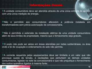 10
Informações Gerais
Informações Gerais
A unidade consumidora deve ser atendida através de uma única entrada de serviço
com uma única medição de energia.
Não é permitido aos consumidores alterarem a potência instalada em
transformadores sem prévia autorização da concessionária.
Não é permitida a extensão da instalação elétrica de uma unidade consumidora
além de seus limites de propriedade, mesmo que o fornecimento seja gratuito.
O posto não pode ser aéreo em áreas atendidas por redes subterrâneas, ou área
onde a lei de ocupação e ordenamento do solo não permita.
A corrente requerida pelos equipamentos deve ser limitada a um valor que não
provoque queda de tensão, e oscilações que perturbem as demais unidades
consumidoras, ligadas na rede da concessionária e que não prejudique o fornecimento
dos outros aparelhos ligados à mesma fonte.
 