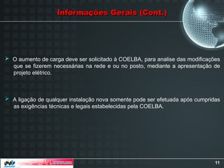 11
Informações Gerais (Cont.)
Informações Gerais (Cont.)
 O aumento de carga deve ser solicitado à COELBA, para analise das modificações
que se fizerem necessárias na rede e ou no posto, mediante a apresentação de
projeto elétrico.
 A ligação de qualquer instalação nova somente pode ser efetuada após cumpridas
as exigências técnicas e legais estabelecidas pela COELBA.
 