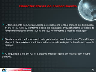 12
Características do Fornecimento
Características do Fornecimento
 O fornecimento de Energia Elétrica é efetuado em tensão primária de distribuição:
11,95 kV ou 13,8 kV conforme o local da instalação. Provisoriamente a tensão de
fornecimento pode ser em 11,4 kV ou 13,2 kV conforme o local da instalação.
 Fixada a tensão de fornecimento esta pode variar num intervalo de +5% a -7% que
são os limites máximos e mínimos admissíveis de variação da tensão no ponto de
entrega.
 A freqüência é de 60 Hz, e o sistema trifásico ligado em estrela com neutro
aterrado.
 