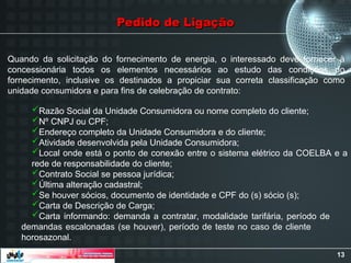 13
Quando da solicitação do fornecimento de energia, o interessado deve fornecer à
concessionária todos os elementos necessários ao estudo das condições do
fornecimento, inclusive os destinados a propiciar sua correta classificação como
unidade consumidora e para fins de celebração de contrato:
Pedido de Ligação
Pedido de Ligação
Razão Social da Unidade Consumidora ou nome completo do cliente;
Nº CNPJ ou CPF;
Endereço completo da Unidade Consumidora e do cliente;
Atividade desenvolvida pela Unidade Consumidora;
Local onde está o ponto de conexão entre o sistema elétrico da COELBA e a
rede de responsabilidade do cliente;
Contrato Social se pessoa jurídica;
Última alteração cadastral;
Se houver sócios, documento de identidade e CPF do (s) sócio (s);
Carta de Descrição de Carga;
Carta informando: demanda a contratar, modalidade tarifária, período de
demandas escalonadas (se houver), período de teste no caso de cliente
horosazonal.
 