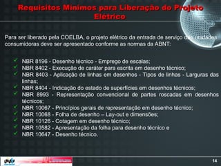 14
Requisitos Mínimos para Liberação do Projeto
Requisitos Mínimos para Liberação do Projeto
Elétrico
Elétrico
Para ser liberado pela COELBA, o projeto elétrico da entrada de serviço das unidades
consumidoras deve ser apresentado conforme as normas da ABNT:
 NBR 8196 - Desenho técnico - Emprego de escalas;
 NBR 8402 - Execução de caráter para escrita em desenho técnico;
 NBR 8403 - Aplicação de linhas em desenhos - Tipos de linhas - Larguras das
linhas;
 NBR 8404 - Indicação do estado de superfícies em desenhos técnicos;
 NBR 8993 - Representação convencional de partes roscadas em desenhos
técnicos;
 NBR 10067 - Princípios gerais de representação em desenho técnico;
 NBR 10068 - Folha de desenho – Lay-out e dimensões;
 NBR 10126 - Cotagem em desenho técnico;
 NBR 10582 - Apresentação da folha para desenho técnico e
 NBR 10647 - Desenho técnico.
 