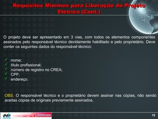 15
Requisitos Mínimos para Liberação do Projeto
Requisitos Mínimos para Liberação do Projeto
Elétrico
Elétrico (Cont.)
(Cont.)
O projeto deve ser apresentado em 3 vias, com todos os elementos componentes
assinados pelo responsável técnico devidamente habilitado e pelo proprietário. Deve
conter os seguintes dados do responsável técnico:
 nome;
 título profissional;
 número de registro no CREA;
 CPF;
 endereço.
OBS. O responsável técnico e o proprietário devem assinar nas cópias, não sendo
aceitas cópias de originais previamente assinados.
 
