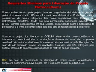 16
Requisitos Mínimos para Liberação do Projeto
Requisitos Mínimos para Liberação do Projeto
Elétrico
Elétrico (Cont.)
(Cont.)
O responsável técnico pelo projeto deve ser engenheiro eletricista ou engenheiro
politécnico formado até 1973, com formação em eletrotécnica. Podem ser aceitos
profissionais de outras categorias, tais como engenheiros civis, técnicos em
eletrotécnica, arquitetos, desde que seja apresentado documento expedido pelo
CREA - câmara especializada em eng. Elétrica, esclarecendo sobre a habilitação do
profissional e o limite de competência para que este se responsabilize pelo projeto.
Quando o projeto for liberado, a COELBA deve enviar correspondência ao
interessado, comunicando-lhe a aceitação e devolvendo, uma via do projeto,
constando do carimbo, devidamente assinado pelo responsável pela liberação. Em
caso de não liberação, devem ser devolvidas duas vias, das três entregues para
análise, através de documento relacionando os motivos da não liberação.
OBS. No caso de necessidade de alteração do projeto elétrico já analisado é
obrigatório encaminhar o novo projeto, em 3 vias, para análise pela COELBA.
 