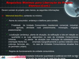 17
Requisitos Mínimos para Liberação do Projeto
Requisitos Mínimos para Liberação do Projeto
Elétrico
Elétrico (Cont.)
(Cont.)
Devem constar do projeto, pelo menos, as seguintes informações:
 Nome do consumidor, endereço e telefone para contato.
 Finalidade da Unidade Consumidora (residencial, comercial, industrial,
agrícola, atividade rural predominante, mineração, irrigação
predominante).
 Localização (endereço, planta de situação, da edificação e lote em relação ao
quarteirão e as ruas adjacentes) no caso de Unidades Consumidoras
Urbanas ou planta de situação com indicação da subestação com
orientação Norte-Sul, amarrada topograficamente a pontos notáveis como
rodovias, ferrovias, etc., no caso de Unidades Consumidoras situadas fora
do perímetro urbano.
 Regime de funcionamento da unidade consumidora.
 Listagem da carga instalada indicando quantidade e potência em kVA ou kW,
fator de potência e tensão de operação de cada tipo de carga.
a) Memorial descritivo, contendo no mínimo:
 