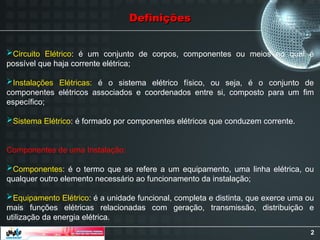 2
Definições
Definições
Circuito Elétrico: é um conjunto de corpos, componentes ou meios no qual é
possível que haja corrente elétrica;
Instalações Elétricas: é o sistema elétrico físico, ou seja, é o conjunto de
componentes elétricos associados e coordenados entre si, composto para um fim
específico;
Sistema Elétrico: é formado por componentes elétricos que conduzem corrente.
Componentes de uma Instalação:
Componentes: é o termo que se refere a um equipamento, uma linha elétrica, ou
qualquer outro elemento necessário ao funcionamento da instalação;
Equipamento Elétrico: é a unidade funcional, completa e distinta, que exerce uma ou
mais funções elétricas relacionadas com geração, transmissão, distribuição e
utilização da energia elétrica.
 