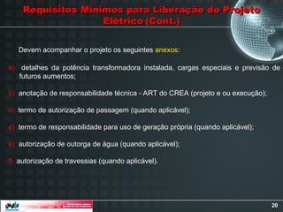 20
Requisitos Mínimos para Liberação do Projeto
Requisitos Mínimos para Liberação do Projeto
Elétrico
Elétrico (Cont.)
(Cont.)
a) detalhes da potência transformadora instalada, cargas especiais e previsão de
futuros aumentos;
b) anotação de responsabilidade técnica - ART do CREA (projeto e ou execução);
c) termo de autorização de passagem (quando aplicável);
d) termo de responsabilidade para uso de geração própria (quando aplicável);
e) autorização de outorga de água (quando aplicável);
f) autorização de travessias (quando aplicável).
Devem acompanhar o projeto os seguintes anexos:
 