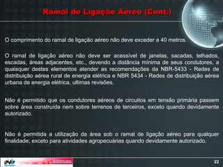 22
O comprimento do ramal de ligação aéreo não deve exceder a 40 metros.
O ramal de ligação aéreo não deve ser acessível de janelas, sacadas, telhados,
escadas, áreas adjacentes, etc., devendo a distância mínima de seus condutores, a
quaisquer destes elementos atender as recomendações da NBR-5433 - Redes de
distribuição aérea rural de energia elétrica e NBR 5434 - Redes de distribuição aérea
urbana de energia elétrica, ultimas revisões.
Não é permitido que os condutores aéreos de circuitos em tensão primária passem
sobre área construída nem sobre terrenos de terceiros, exceto quando devidamente
autorizado.
Não é permitida a utilização da área sob o ramal de ligação aéreo para qualquer
finalidade; exceto para atividades agropecuárias quando devidamente autorizado.
Ramal de Ligação Aéreo (Cont.)
Ramal de Ligação Aéreo (Cont.)
 