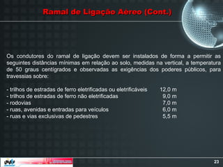 23
Os condutores do ramal de ligação devem ser instalados de forma a permitir as
seguintes distâncias mínimas em relação ao solo, medidas na vertical, a temperatura
de 50 graus centígrados e observadas as exigências dos poderes públicos, para
travessias sobre:
- trilhos de estradas de ferro eletrificadas ou eletrificáveis 12,0 m
- trilhos de estradas de ferro não eletrificadas 9,0 m
- rodovias 7,0 m
- ruas, avenidas e entradas para veículos 6,0 m
- ruas e vias exclusivas de pedestres 5,5 m
Ramal de Ligação Aéreo (Cont.)
Ramal de Ligação Aéreo (Cont.)
 