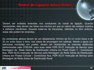 24
Ramal de Ligação Aéreo
Ramal de Ligação Aéreo (Cont.)
(Cont.)
Devem ser evitadas emendas nos condutores do ramal de ligação. Quando
necessárias, elas devem ser feitas nos trechos em que os cabos não estejam sujeitos
a esforços mecânicos. Quando tratar-se de travessias, referidas no item anterior,
estas não podem ter emendas.
Os condutores aéreos devem ter um afastamento mínimo de 50 cm entre fases e de
30 cm entre fases e terra, nos casos de ancoragem em cabinas. Sendo o apoio em
estruturas montadas em postes, devem ser obedecidas as mesmas distâncias
padronizadas pela COELBA, para suas redes PDR 00.01 Instrução de Serviço para
Montagem de Rede Aérea de Distribuição Urbana em Poste Duplo T - Condutores
Nus; PDR 00.02 Instrução de Serviço para Montagem de Rede Aérea de Distribuição
Urbana em Postes Circular - Condutores Nus, PDR 00.07 Instrução de Serviço para
Montagem de Rede Aérea de Distribuição Rural
 