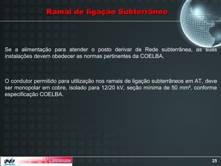25
Ramal de ligação Subterrâneo
Ramal de ligação Subterrâneo
Se a alimentação para atender o posto derivar de Rede subterrânea, as suas
instalações devem obedecer as normas pertinentes da COELBA.
O condutor permitido para utilização nos ramais de ligação subterrâneos em AT, deve
ser monopolar em cobre, isolado para 12/20 kV, seção mínima de 50 mm², conforme
especificação COELBA.
 