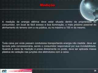26
Medição
Medição
A medição de energia elétrica deve estar situada dentro da propriedade do
consumidor, em local de fácil acesso e boa iluminação, o mais próximo possível do
alinhamento do terreno com a via pública, ou no máximo a 100 m do mesmo.
Toda caixa por onde passam condutores transportando energia não medida deve ser
lacrada pela concessionária, sendo o consumidor responsável por sua inviolabilidade.
Quando a caixa de medição é presa diretamente no poste, deve ser aplicada massa
plástica de vedação nas junções dos eletrodutos com a caixa.
 