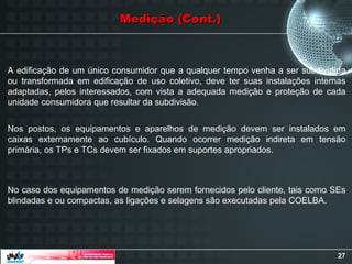 27
Medição (Cont.)
Medição (Cont.)
A edificação de um único consumidor que a qualquer tempo venha a ser subdividida
ou transformada em edificação de uso coletivo, deve ter suas instalações internas
adaptadas, pelos interessados, com vista a adequada medição e proteção de cada
unidade consumidora que resultar da subdivisão.
Nos postos, os equipamentos e aparelhos de medição devem ser instalados em
caixas externamente ao cubículo. Quando ocorrer medição indireta em tensão
primária, os TPs e TCs devem ser fixados em suportes apropriados.
No caso dos equipamentos de medição serem fornecidos pelo cliente, tais como SEs
blindadas e ou compactas, as ligações e selagens são executadas pela COELBA.
 