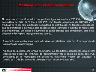 29
Medição em Tensão Secundária
Medição em Tensão Secundária
No caso de um transformador com potência igual ou inferior a 225 kVA com tensão
secundária de 220/127 V (ou a 300 kVA com tensão secundária de 380/220 V), a
medição deve ser feita em tensão secundária de distribuição. As tensões secundárias
são padronizadas e definidas pela concessionária, consultar a Coelba da região para
esclarecimentos. Em casos de aumento de carga previsto pelo consumidor, este deve
adequar o Posto para medição em alta tensão.
No caso de medição em tensão secundária, os condutores secundários devem ficar
inacessíveis desde os terminais do transformador até a saída da caixa dos TCs,
excetuando-se as montagens em postes ou plataforma. Podem ser utilizadas, a
critério da COELBA, caixas de blindagem com dispositivo para selo.
A medição em tensão secundária não deve ser afastada mais de 10 m do ponto de
instalação da transformação
 
