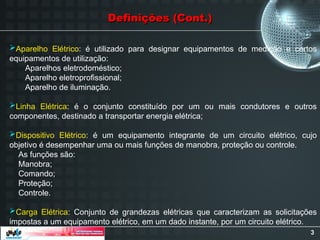 3
Aparelho Elétrico: é utilizado para designar equipamentos de medição e certos
equipamentos de utilização:
Aparelhos eletrodoméstico;
Aparelho eletroprofissional;
Aparelho de iluminação.
Linha Elétrica: é o conjunto constituído por um ou mais condutores e outros
componentes, destinado a transportar energia elétrica;
Dispositivo Elétrico: é um equipamento integrante de um circuito elétrico, cujo
objetivo é desempenhar uma ou mais funções de manobra, proteção ou controle.
As funções são:
Manobra;
Comando;
Proteção;
Controle.
Carga Elétrica: Conjunto de grandezas elétricas que caracterizam as solicitações
impostas a um equipamento elétrico, em um dado instante, por um circuito elétrico.
Definições (Cont.)
Definições (Cont.)
 