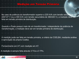 32
Medição em Tensão Primária
Medição em Tensão Primária
No caso de potência do transformador superior a 225 kVA com tensão secundária de
220/127 V (ou a 300 kVA com tensão secundária de 380/220 V), a medição deve ser
feita em tensão primária de distribuição.
Quando o Posto possuir mais de um transformador, independente da potência de
transformação, a medição deve ser em tensão primária de distribuição.
A medição pode ser feita em tensão primária, a critério da COELBA, mediante análise
e aprovação da própria Coelba.
Fornecimento em AT com medição em AT.
A medição é sempre feita através 3 TCs e 3 TPs.
 