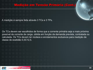 33
Medição em Tensão Primária (Cont.)
Medição em Tensão Primária (Cont.)
A medição é sempre feita através 3 TCs e 3 TPs.
Os TCs devem ser escolhidos de forma que a corrente primária seja a mais próxima
possível da corrente de carga, obtida em função da demanda prevista, contratada ou
calculada. Os TCs devem ter núcleos e enrolamentos exclusivos para medição de
classe de exatidão 0,3C12,5.
 