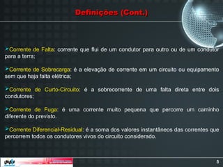 5
Corrente de Falta: corrente que flui de um condutor para outro ou de um condutor
para a terra;
Corrente de Sobrecarga: é a elevação de corrente em um circuito ou equipamento
sem que haja falta elétrica;
Corrente de Curto-Circuito: é a sobrecorrente de uma falta direta entre dois
condutores;
Corrente de Fuga: é uma corrente muito pequena que percorre um caminho
diferente do previsto.
Corrente Diferencial-Residual: é a soma dos valores instantâneos das correntes que
percorrem todos os condutores vivos do circuito considerado.
Definições (Cont.)
Definições (Cont.)
 