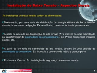 6
Diretamente, por uma rede de distribuição de energia elétrica de baixa tensão,
através de um ramal de ligação. Ex: residência, comércio, indústria pequena, etc.
A partir de um rede de distribuição de alta tensão (AT), através de uma subestação
ou transformador de propriedade da concessionária . Ex: Prédio residencial, indústria
grande, etc.
A partir de um rede de distribuição de alta tensão, através de uma estação de
propriedade do consumidor. Ex: indústria e comercio de médio e grande porte.
Por fonte autônoma. Ex: Instalação de segurança ou em área isolada.
Instalação de Baixa Tensão – Aspectos Gerais
Instalação de Baixa Tensão – Aspectos Gerais
As instalações de baixa tensão podem se alimentadas:
 