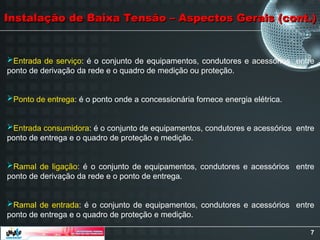 7
Entrada de serviço: é o conjunto de equipamentos, condutores e acessórios entre
ponto de derivação da rede e o quadro de medição ou proteção.
Ponto de entrega: é o ponto onde a concessionária fornece energia elétrica.
Entrada consumidora: é o conjunto de equipamentos, condutores e acessórios entre
ponto de entrega e o quadro de proteção e medição.
Ramal de ligação: é o conjunto de equipamentos, condutores e acessórios entre
ponto de derivação da rede e o ponto de entrega.
Ramal de entrada: é o conjunto de equipamentos, condutores e acessórios entre
ponto de entrega e o quadro de proteção e medição.
Instalação de Baixa Tensão – Aspectos Gerais (cont.)
Instalação de Baixa Tensão – Aspectos Gerais (cont.)
 