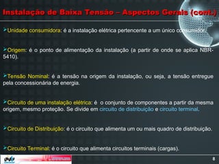 8
Unidade consumidora: é a instalação elétrica pertencente a um único consumidor.
Origem: é o ponto de alimentação da instalação (a partir de onde se aplica NBR-
5410).
Tensão Nominal: é a tensão na origem da instalação, ou seja, a tensão entregue
pela concessionária de energia.
Circuito de uma instalação elétrica: é o conjunto de componentes a partir da mesma
origem, mesmo proteção. Se divide em circuito de distribuição e circuito terminal.
Circuito de Distribuição: é o circuito que alimenta um ou mais quadro de distribuição.
Circuito Terminal: é o circuito que alimenta circuitos terminais (cargas).
Instalação de Baixa Tensão – Aspectos Gerais (cont.)
Instalação de Baixa Tensão – Aspectos Gerais (cont.)
 