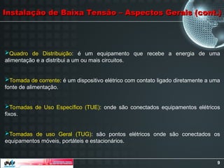9
Instalação de Baixa Tensão – Aspectos Gerais (cont.)
Instalação de Baixa Tensão – Aspectos Gerais (cont.)
Quadro de Distribuição: é um equipamento que recebe a energia de uma
alimentação e a distribui a um ou mais circuitos.
Tomada de corrente: é um dispositivo elétrico com contato ligado diretamente a uma
fonte de alimentação.
Tomadas de Uso Específico (TUE): onde são conectados equipamentos elétricos
fixos.
Tomadas de uso Geral (TUG): são pontos elétricos onde são conectados os
equipamentos móveis, portáteis e estacionários.
 