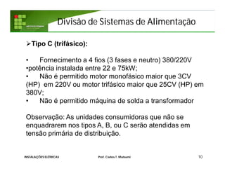 Divisão de Sistemas de Alimentação
10INSTALAÇÕES ELÉTRICAS Prof. Carlos T. Matsumi
Tipo C (trifásico):
• Fornecimento a 4 fios (3 fases e neutro) 380/220V
•potência instalada entre 22 e 75kW;
• Não é permitido motor monofásico maior que 3CV
(HP) em 220V ou motor trifásico maior que 25CV (HP) em
380V;
• Não é permitido máquina de solda a transformador
Observação: As unidades consumidoras que não se
enquadrarem nos tipos A, B, ou C serão atendidas em
tensão primária de distribuição.
 