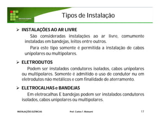 Tipos de Instalação
 INSTALAÇÕES AO AR LIVRE
São consideradas instalações ao ar livre, comumente
instaladas em bandejas, leitos entre outros.
Para este tipo somente é permitida a instalação de cabos
unipolares ou multipolares.
 ELETRODUTOS
Podem ser instalados condutores isolados, cabos unipolares
ou multipolares. Somente é admitido o uso de condutor nu em
eletrodutos não metálicos e com finalidade de aterramento.
 ELETROCALHAS e BANDEJAS
Em eletrocalhas E bandejas podem ser instalados condutores
isolados, cabos unipolares ou multipolares.
17INSTALAÇÕES ELÉTRICAS Prof. Carlos T. Matsumi
 