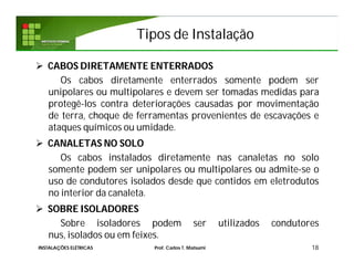Tipos de Instalação
 CABOS DIRETAMENTE ENTERRADOS
Os cabos diretamente enterrados somente podem ser
unipolares ou multipolares e devem ser tomadas medidas para
protegê-los contra deteriorações causadas por movimentação
de terra, choque de ferramentas provenientes de escavações e
ataques químicos ou umidade.
 CANALETAS NO SOLO
Os cabos instalados diretamente nas canaletas no solo
somente podem ser unipolares ou multipolares ou admite-se o
uso de condutores isolados desde que contidos em eletrodutos
no interior da canaleta.
 SOBRE ISOLADORES
Sobre isoladores podem ser utilizados condutores
nus, isolados ou em feixes.
18INSTALAÇÕES ELÉTRICAS Prof. Carlos T. Matsumi
 