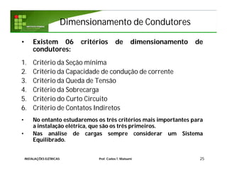 Dimensionamento de CondutoresDimensionamento de Condutores
• Existem 06 critérios de dimensionamento de
condutores:
1. Critério da Seção mínima
2. Critério da Capacidade de condução de corrente
3. Critério da Queda de Tensão
4. Critério da Sobrecarga
5. Critério do Curto Circuito
6. Critério de Contatos Indiretos
• No entanto estudaremos os três critérios mais importantes para
a instalação elétrica, que são os três primeiros.
• Nas análise de cargas sempre considerar um Sistema
Equilibrado.
25INSTALAÇÕES ELÉTRICAS Prof. Carlos T. Matsumi
 