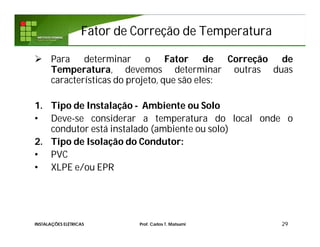 Fator de Correção de TemperaturaFator de Correção de Temperatura
29
 Para determinar o Fator de Correção de
Temperatura, devemos determinar outras duas
características do projeto, que são eles:
1. Tipo de Instalação - Ambiente ou Solo
• Deve-se considerar a temperatura do local onde o
condutor está instalado (ambiente ou solo)
2. Tipo de Isolação do Condutor:
• PVC
• XLPE e/ou EPR
INSTALAÇÕES ELÉTRICAS Prof. Carlos T. Matsumi
 