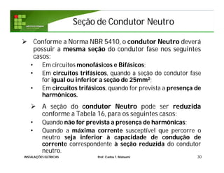Seção de Condutor NeutroSeção de Condutor Neutro
 Conforme a Norma NBR 5410, o condutor Neutro deverá
possuir a mesma seção do condutor fase nos seguintes
casos:
• Em circuitos monofásicos e Bifásicos;
• Em circuitos trifásicos, quando a seção do condutor fase
for igual ou inferior a seção de 25mm2;
• Em circuitos trifásicos, quando for prevista a presença de
harmônicos.
 A seção do condutor Neutro pode ser reduzida
conforme a Tabela 16, para os seguintes casos:
• Quando não for prevista a presença de harmônicas;
• Quando a máxima corrente susceptível que percorre o
neutro seja inferior à capacidade de condução de
corrente correspondente à seção reduzida do condutor
neutro.
30INSTALAÇÕES ELÉTRICAS Prof. Carlos T. Matsumi
 