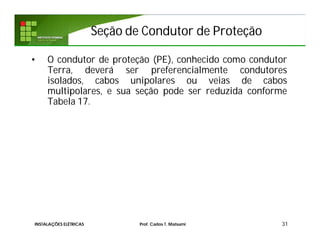 Seção de Condutor de ProteçãoSeção de Condutor de Proteção
• O condutor de proteção (PE), conhecido como condutor
Terra, deverá ser preferencialmente condutores
isolados, cabos unipolares ou veias de cabos
multipolares, e sua seção pode ser reduzida conforme
Tabela 17.
31INSTALAÇÕES ELÉTRICAS Prof. Carlos T. Matsumi
 