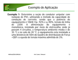 Exemplo de AplicaçãoExemplo de Aplicação
Exemplo 1- Determine a seção do condutor unipolar com
isolação de PVC, utilizando o método da capacidade de
condução de corrente, sendo que a potência do
equipamento é 10kW, Fp= 92% e =90%, tensão de linha
de 220V. A alimentação do equipamento é
monofásica, instalado por meio de eletrocalha, onde já
passam 4 circuitos, a temperatura ambiente média é de
35 °C e no solo de 20 °C, o equipamento esta instalado a
uma distância de 50m do Quadro de distribuição de Força
–QDF e a queda de tensão máxima admitida de 3%.
32INSTALAÇÕES ELÉTRICAS Prof. Carlos T. Matsumi
 