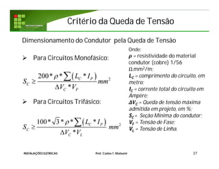 Critério da Queda de TensãoCritério da Queda de Tensão
37
Dimensionamento do Condutor pela Queda de Tensão
 Para Circuitos Monofásico:
 Para Circuitos Trifásico:
  2
200* * *
*
C P
C
C F
L I
S mm
V V




  2
100* 3* * *
*
C P
C
C L
L I
S mm
V V




Onde:
ρ = resistividade do material
condutor (cobre) 1/56
Ω.mm2/m;
LC = comprimento do circuito, em
metro;
IC = corrente total do circuito em
Ampère;
ΔVC = Queda de tensão máxima
admitida em projeto, em %;
SC = Seção Mínima do condutor;
VF = Tensão de Fase;
VL = Tensão de Linha.
INSTALAÇÕES ELÉTRICAS Prof. Carlos T. Matsumi
 