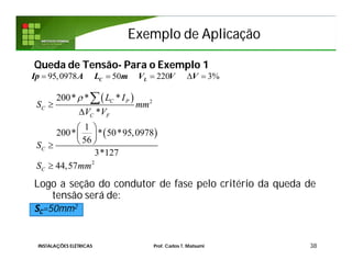 Exemplo de AplicaçãoExemplo de Aplicação
Queda de Tensão- Para o Exemplo 1
Logo a seção do condutor de fase pelo critério da queda de
tensão será de:
SC=50mm2
38
95,0978 50 220 3%    C LIp A L m V V V
 
 
2
2
200* * *
*
1
200* * 50*95,0978
56
3*127
44,57
C P
C
C F
C
C
L I
S mm
V V
S
S mm



 
 
 


INSTALAÇÕES ELÉTRICAS Prof. Carlos T. Matsumi
 