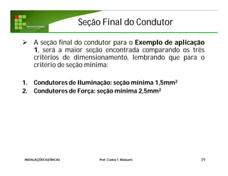 Seção Final do CondutorSeção Final do Condutor
 A seção final do condutor para o Exemplo de aplicação
1, será a maior seção encontrada comparando os três
critérios de dimensionamento, lembrando que para o
critério de seção mínima:
1. Condutores de Iluminação: seção mínima 1,5mm2
2. Condutores de Força: seção mínima 2,5mm2
39INSTALAÇÕES ELÉTRICAS Prof. Carlos T. Matsumi
 