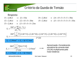 Critério da Queda de TensãoCritério da Queda de Tensão
Resposta:
44
1 2,06 1 15 4 2,06 4 15 5 5 5 30
2 2,06 2 15 5 20 5 2,06 5 15 5 5 5 5 35
3 2,06 3 15 5 5 25
I A L m I A L m
I A L m I A L m
I A L m
         
            
     
 
         
2 2
200* * *
*
1
200* * 2,06*15 2,06*20 2,06*25 2,06*30 2,06*35
56
2*220
2,09 1 #2,5
C P
C
C F
C
C C
L I
S
V V
S
S mm S mm




 
       
 
  

INSTALAÇÕES ELÉTRICAS Prof. Carlos T. Matsumi
 
2
2 2
1
200* * 10,3*35
56
2,93
2*220
2,93 1 #4
C
C C
S mm
S mm S mm
 
 
  
  
Aproximação -Considerando
somatória da corrente total
(10,3A) multiplicando pela
maior distância
 