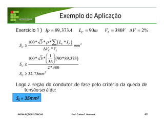 Exemplo de AplicaçãoExemplo de Aplicação
Exercício 1 )
Logo a seção do condutor de fase pelo critério da queda de
tensão será de:
SC = 35mm2
48
89,373 90 380 2%C LIp A L m V V V    
 
 
2
2
100* 3* * *
*
1
100* 3* 90*89,373
56
2*380
32,73
C P
C
C L
C
C
L I
S mm
V V
S
S mm



 
 
 


INSTALAÇÕES ELÉTRICAS Prof. Carlos T. Matsumi
 