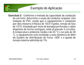 Exemplo de AplicaçãoExemplo de Aplicação
50
Exercício 2 - Conforme o método da capacidade de condução
de corrente, determine a seção do condutor unipolar com
isolação de PVC, sendo que o equipamento é composto
por dois motores trifásico de 15CV 4 pólos, tensão de fase
de 127V, instalado por meio de bandeja perfurada e cabos
dispostos de forma contíguos, onde já passam 3 circuitos.
A temperatura ambiente média é de 45 °C e no solo de 30
°C, o equipamento esta instalado a uma distância de 80m
do Quadro de distribuição de Força –QDF e a queda de
tensão máxima admitida de 1%.
INSTALAÇÕES ELÉTRICAS Prof. Carlos T. Matsumi
 