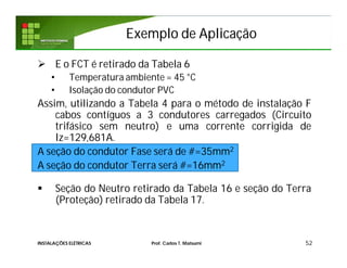 Exemplo de AplicaçãoExemplo de Aplicação
 E o FCT é retirado da Tabela 6
• Temperatura ambiente = 45 °C
• Isolação do condutor PVC
Assim, utilizando a Tabela 4 para o método de instalação F
cabos contíguos a 3 condutores carregados (Circuito
trifásico sem neutro) e uma corrente corrigida de
Iz=129,681A.
A seção do condutor Fase será de #=35mm2
A seção do condutor Terra será #=16mm2
 Seção do Neutro retirado da Tabela 16 e seção do Terra
(Proteção) retirado da Tabela 17.
52INSTALAÇÕES ELÉTRICAS Prof. Carlos T. Matsumi
 