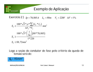 Exemplo de AplicaçãoExemplo de Aplicação
Exercício 2 )
Logo a seção do condutor de fase pelo critério da queda de
tensão será de:
SC = 95mm2
53
78,885 80 220 1%C LIp A L m V V V    
 
 
2
2
100* 3 * * *
*
1
100* 3 * 80*78,885
56
1*220
88,72
C P
C
C L
C
C
L I
S mm
V V
S
S mm



 
 
 


INSTALAÇÕES ELÉTRICAS Prof. Carlos T. Matsumi
 