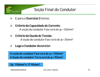 Seção Final do CondutorSeção Final do Condutor
 E para o Exercício 3 temos:
 Critério da Capacidade de Corrente:
A seção do condutor Fase será de =150mm2
 Critério da Queda de Tensão:
A seção do condutor Fase será de =35mm2
 Logo o Condutor deverá ter:
A seção do condutor Fase será de =150mm2
A Seção do condutor Terra será de =95mm2
3ϕ 150mm2 e 1T 95mm2.
59INSTALAÇÕES ELÉTRICAS Prof. Carlos T. Matsumi
 